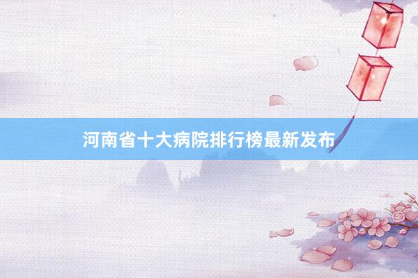 河南省十大病院排行榜最新发布